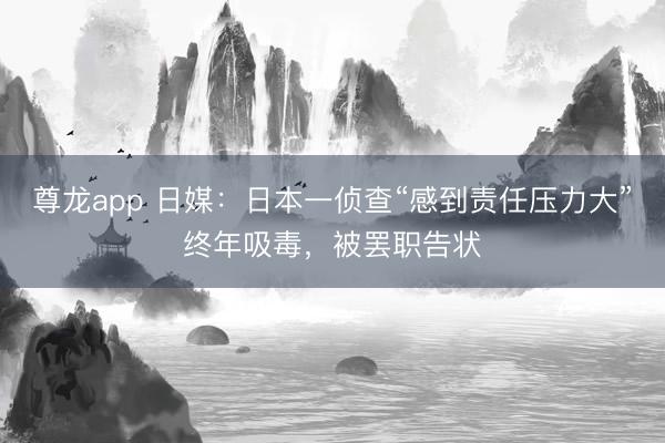 尊龙app 日媒：日本一侦查“感到责任压力大”终年吸毒，被罢职告状