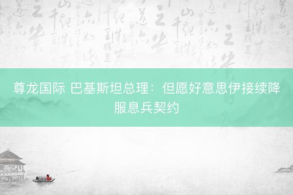 尊龙国际 巴基斯坦总理：但愿好意思伊接续降服息兵契约
