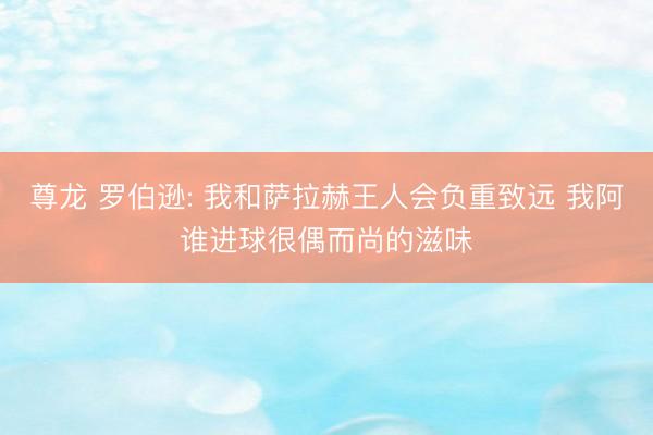 尊龙 罗伯逊: 我和萨拉赫王人会负重致远 我阿谁进球很偶而尚的滋味
