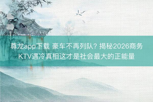 尊龙app下载 豪车不再列队? 揭秘2026商务KTV遇冷真相这才是社会最大的正能量